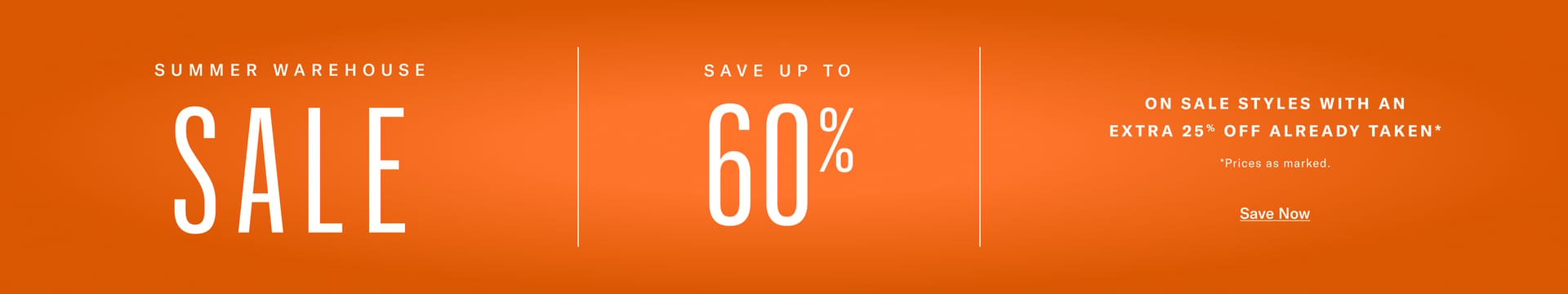 SUMMER WAREHOUSE SALE SAVE UP TO   60%  ON SALE STYLES WITH AN EXTRA 25% OFF ALREADY TAKEN* *Prices as marked. Save Now