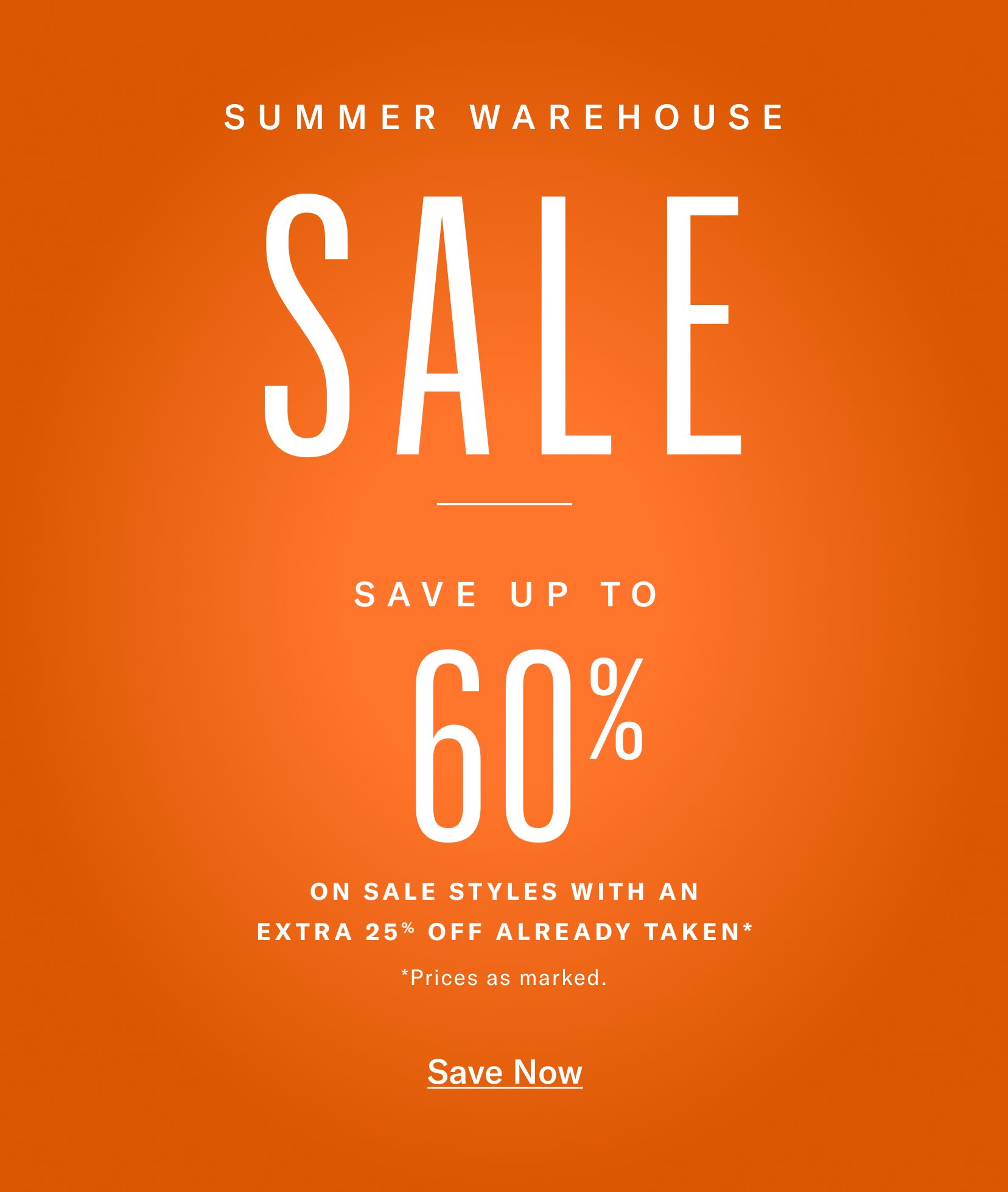 SUMMER WAREHOUSE SALE SAVE UP TO   60%  ON SALE STYLES WITH AN EXTRA 25% OFF ALREADY TAKEN* *Prices as marked. Save Now